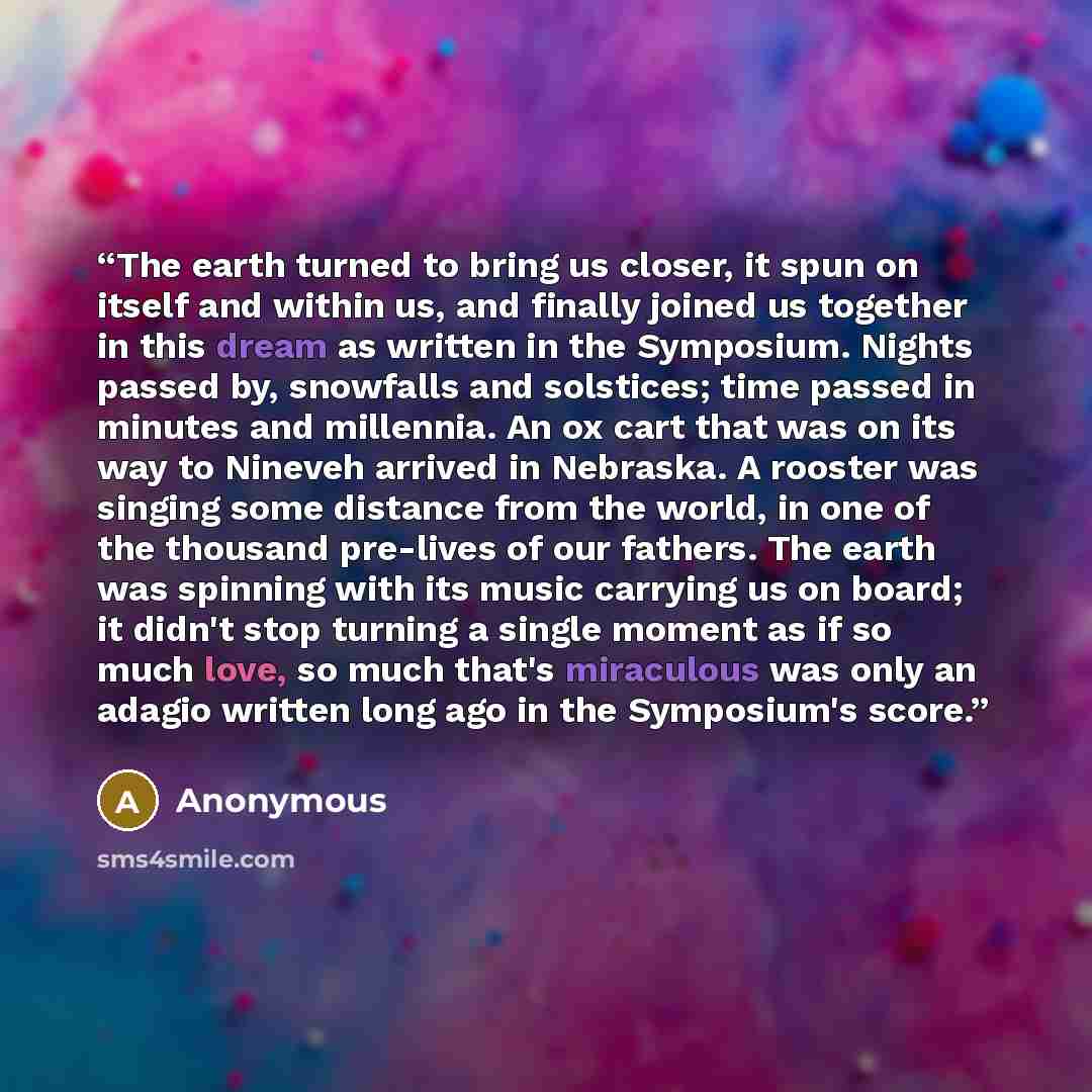 “The earth turned to bring us closer, it spun on itself and within us, and finally joined us together in this dream as written in the Symposium. Nights passed by, snowfalls and solstices; time passed in minutes and millennia. An ox cart that was on its way to Nineveh arrived in Nebraska. A rooster…” quote by Anonymous