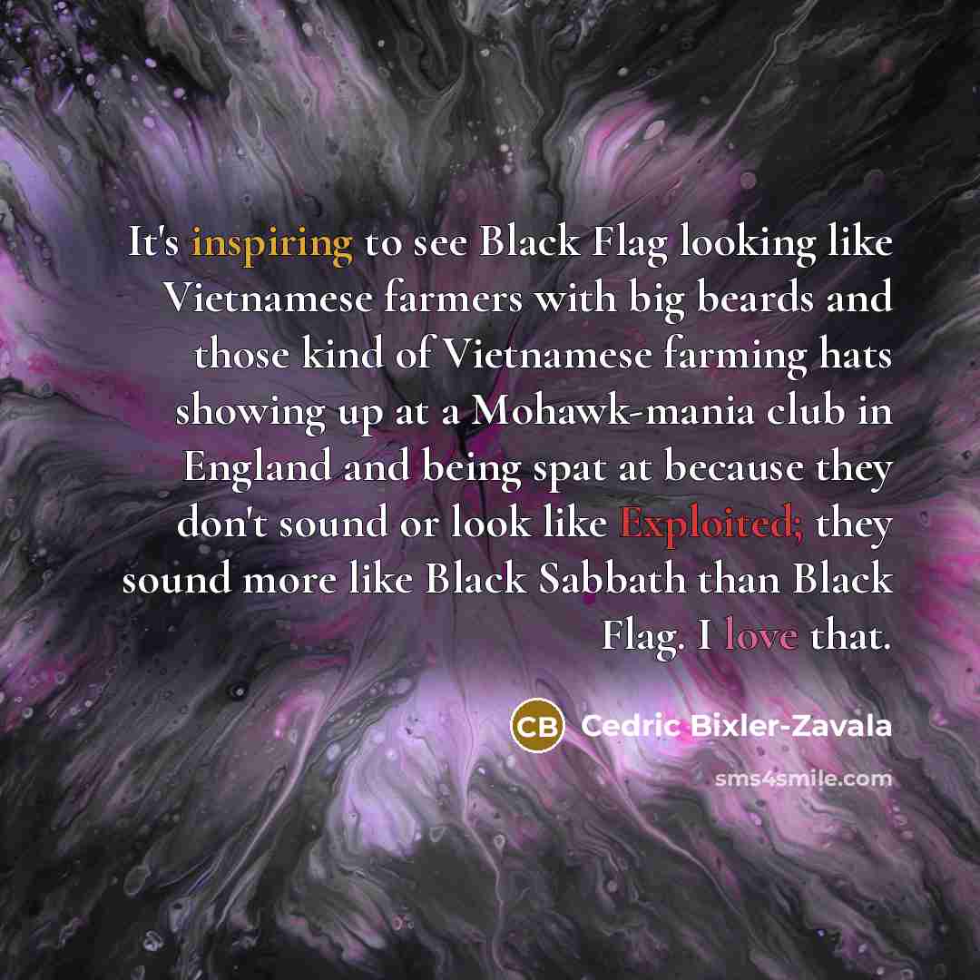 “It's inspiring to see Black Flag looking like Vietnamese farmers with big beards and those kind of Vietnamese farming hats showing up at a Mohawk-mania club in England and being spat at because they don't sound or look like Exploited; they sound more like Black Sabbath than Black Flag. I love that.” quote by Cedric Bixler-Zavala