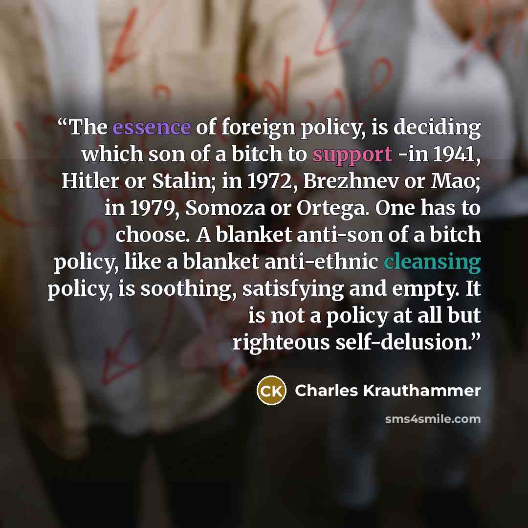 “The essence of foreign policy, is deciding which son of a bitch to support -in 1941, Hitler or Stalin; in 1972, Brezhnev or Mao; in 1979, Somoza or Ortega. One has to choose. A blanket anti-son of a bitch policy, like a blanket anti-ethnic cleansing policy, is soothing, satisfying and empty. It is…” quote by Charles Krauthammer
