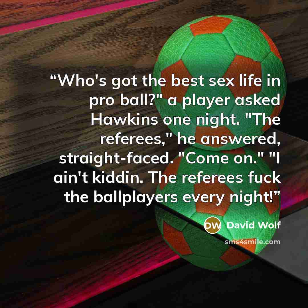“Who's got the best sex life in pro ball?" a player asked Hawkins one night. "The referees," he answered, straight-faced. "Come on." "I ain't kiddin. The referees fuck the ballplayers every night!” quote by David Wolf