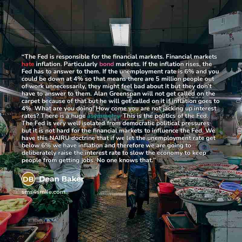“The Fed is responsible for the financial markets. Financial markets hate inflation. Particularly bond markets. If the inflation rises, the Fed has to answer to them. If the unemployment rate is 6% and you could be down at 4% so that means there are 5 million people out of work unnecessarily, they…” quote by Dean Baker