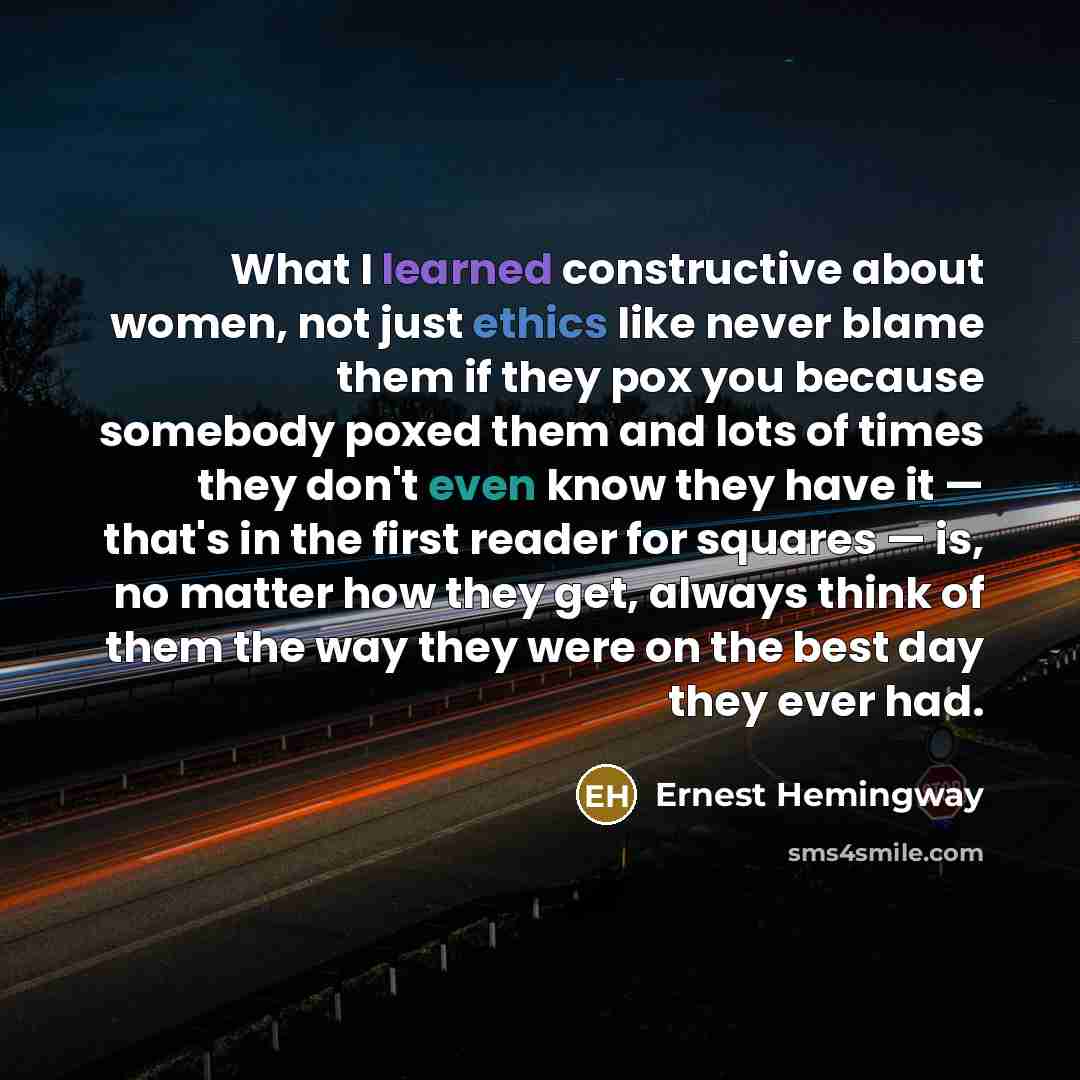 “What I learned constructive about women, not just ethics like never blame them if they pox you because somebody poxed them and lots of times they don't even know they have it — that's in the first reader for squares — is, no matter how they get, always think of them the way they were on the best…” quote by Ernest Hemingway