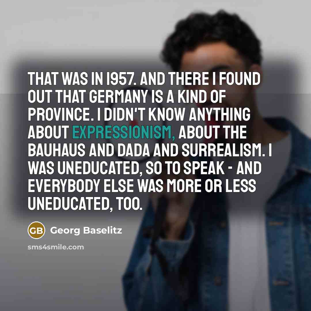 “That was in 1957. And there I found out that Germany is a kind of province. I didn't know anything about expressionism, about the Bauhaus and Dada and surrealism. I was uneducated, so to speak - and everybody else was more or less uneducated, too.” quote by Georg Baselitz