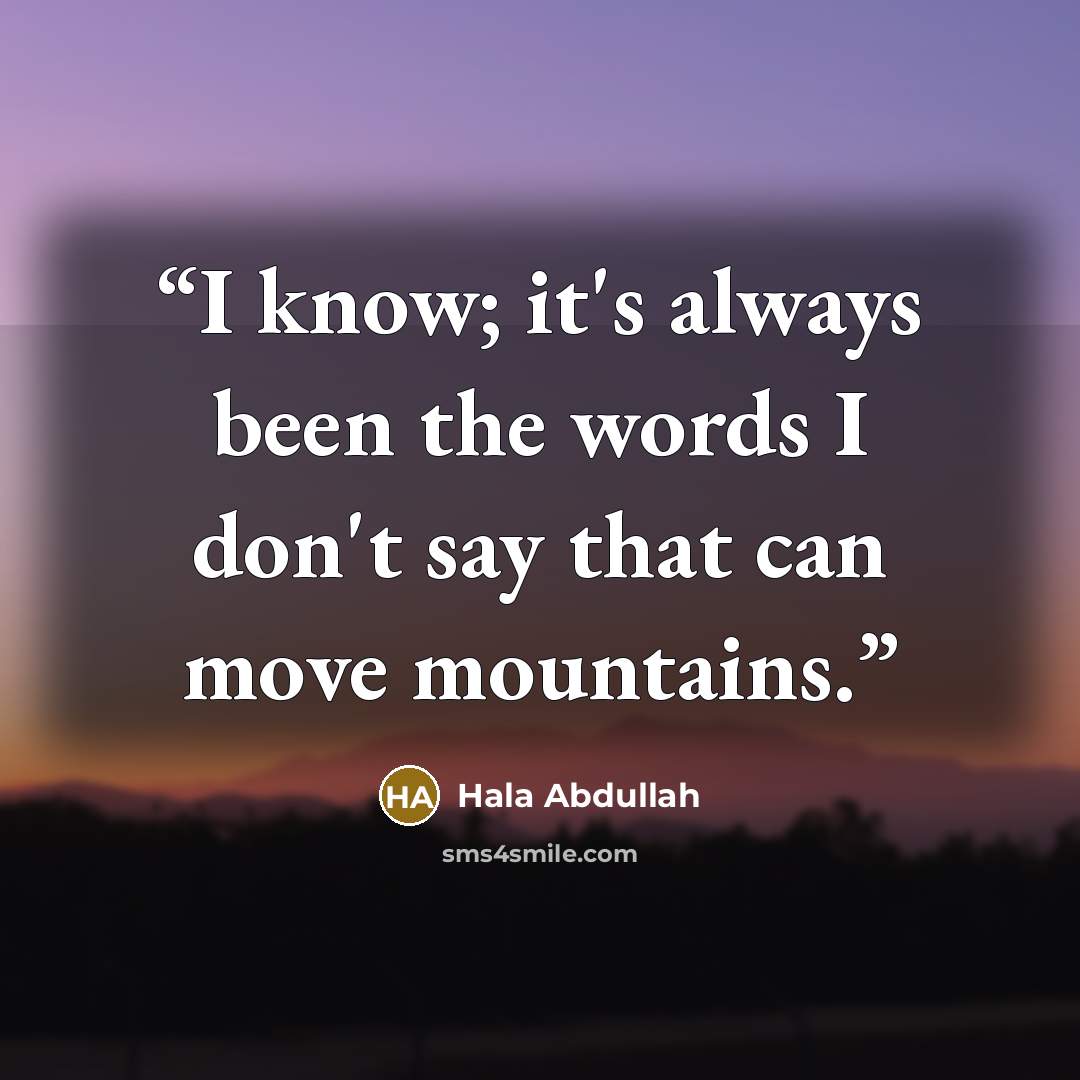 “I know; it's always been the words I don't say that can move mountains.” quote by Hala Abdullah