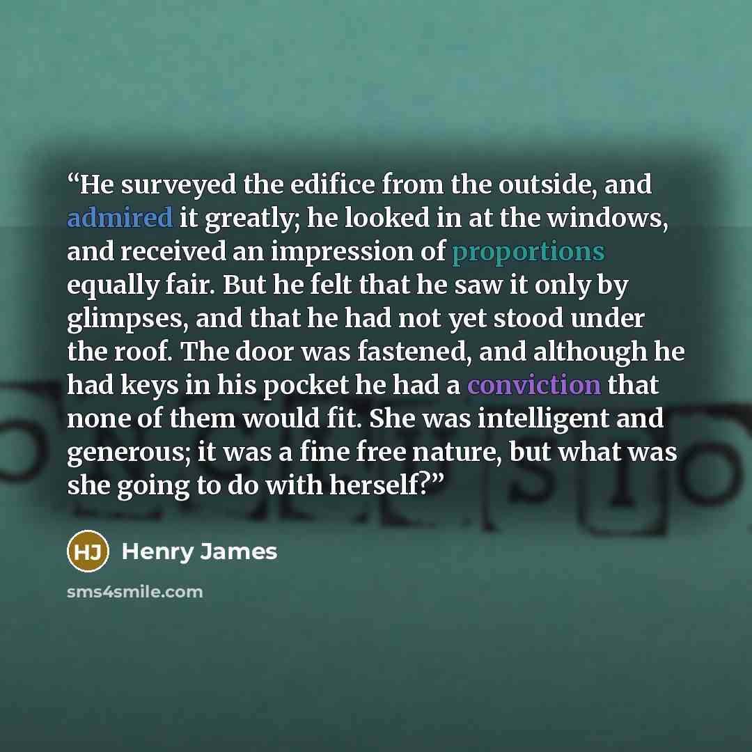 “He surveyed the edifice from the outside, and admired it greatly; he looked in at the windows, and received an impression of proportions equally fair. But he felt that he saw it only by glimpses, and that he had not yet stood under the roof. The door was fastened, and although he had keys in his…” quote by Henry James