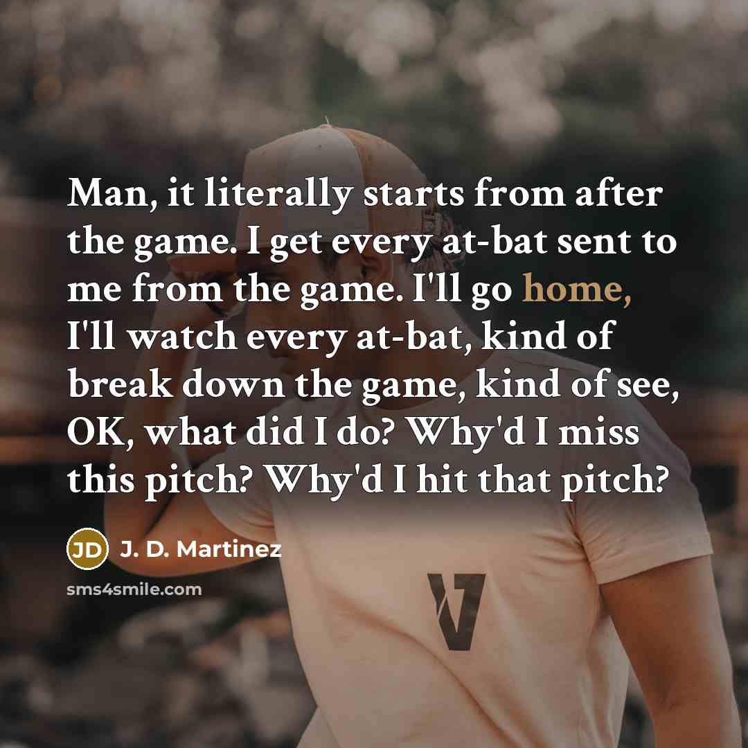 “Man, it literally starts from after the game. I get every at-bat sent to me from the game. I'll go home, I'll watch every at-bat, kind of break down the game, kind of see, OK, what did I do? Why'd I miss this pitch? Why'd I hit that pitch?” quote by J. D. Martinez