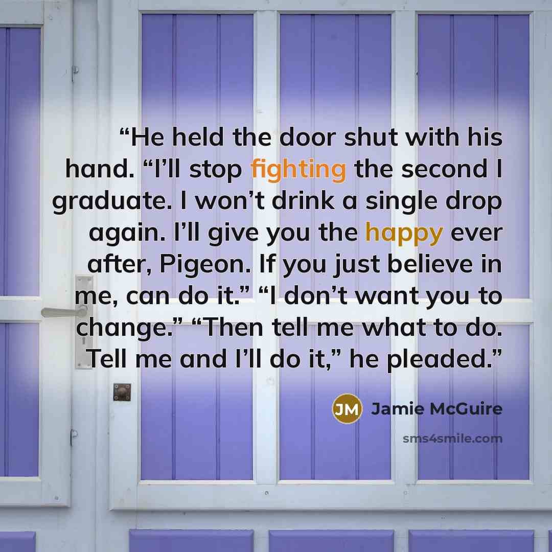 “He held the door shut with his hand. “I’ll stop fighting the second I graduate. I won’t drink a single drop again. I’ll give you the happy ever after, Pigeon. If you just believe in me, can do it.” “I don’t want you to change.” “Then tell me what to do. Tell me and I’ll do it,” he pleaded.” quote by Jamie McGuire