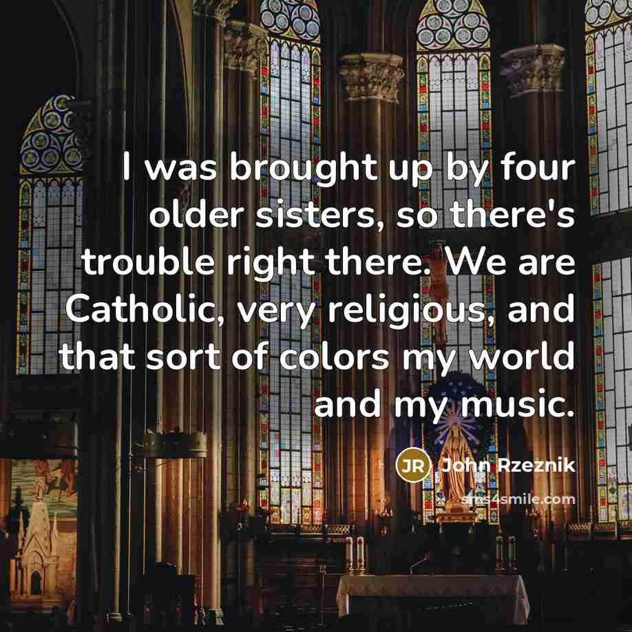 “I was brought up by four older sisters, so there's trouble right there. We are Catholic, very religious, and that sort of colors my world and my music.” quote by John Rzeznik