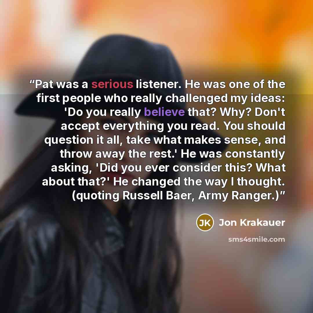 “Pat was a serious listener. He was one of the first people who really challenged my ideas: 'Do you really believe that? Why? Don't accept everything you read. You should question it all, take what makes sense, and throw away the rest.' He was constantly asking, 'Did you ever consider this? What…” quote by Jon Krakauer