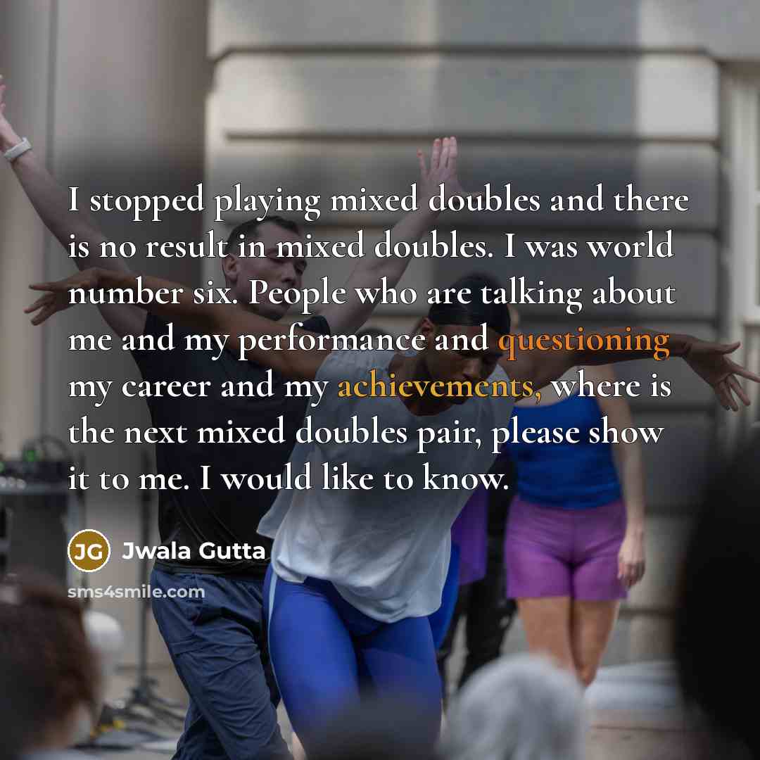 “I stopped playing mixed doubles and there is no result in mixed doubles. I was world number six. People who are talking about me and my performance and questioning my career and my achievements, where is the next mixed doubles pair, please show it to me. I would like to know.” quote by Jwala Gutta