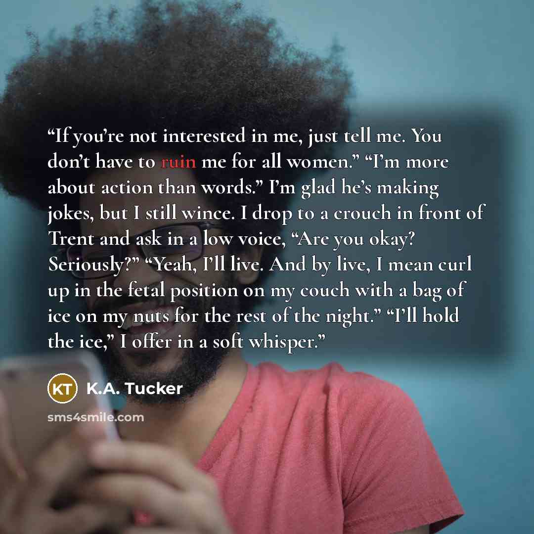 “If you’re not interested in me, just tell me. You don’t have to ruin me for all women.” “I’m more about action than words.” I’m glad he’s making jokes, but I still wince. I drop to a crouch in front of Trent and ask in a low voice, “Are you okay? Seriously?” “Yeah, I’ll live. And by live, I mean…” quote by K.A. Tucker