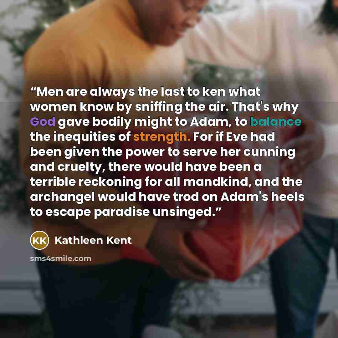 “Men are always the last to ken what women know by sniffing the air. That's why God gave bodily might to Adam, to balance the inequities of strength. For if Eve had been given the power to serve her cunning and cruelty, there would have been a terrible reckoning for all mandkind, and the archangel…” quote by Kathleen Kent