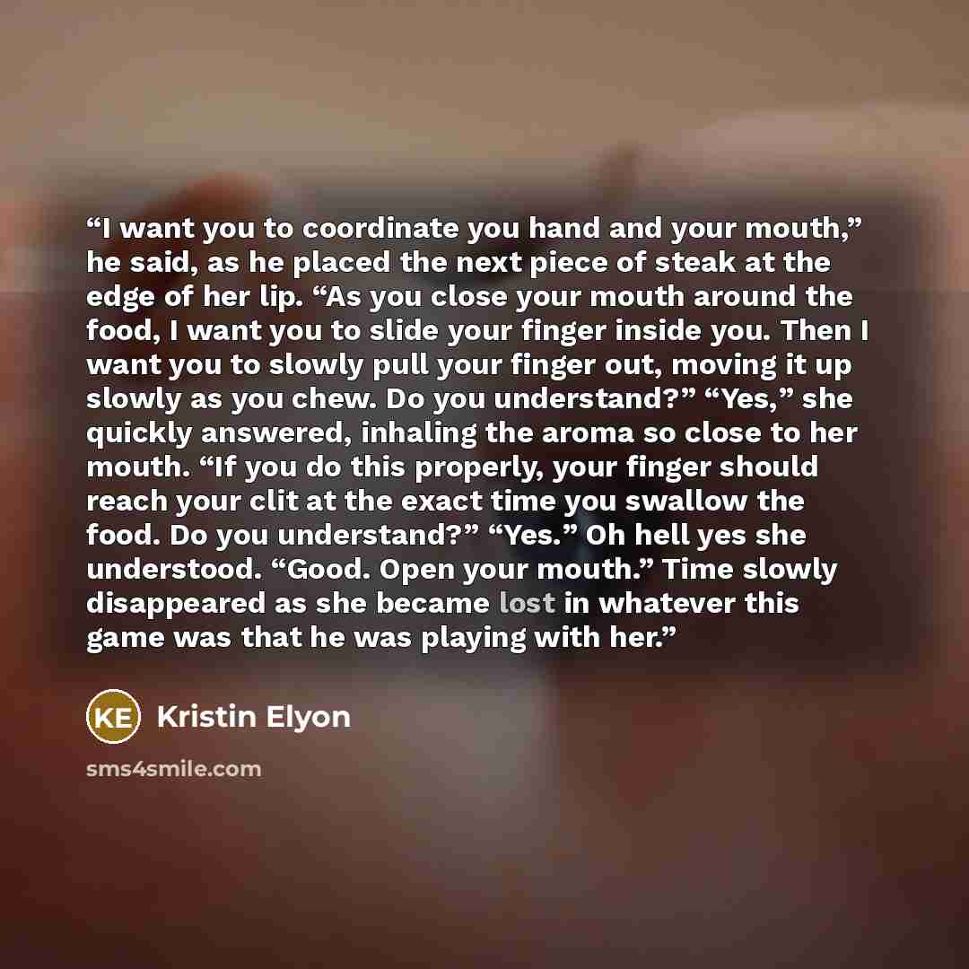 “I want you to coordinate you hand and your mouth,” he said, as he placed the next piece of steak at the edge of her lip. “As you close your mouth around the food, I want you to slide your finger inside you. Then I want you to slowly pull your finger out, moving it up slowly as you chew. Do you…” quote by Kristin Elyon