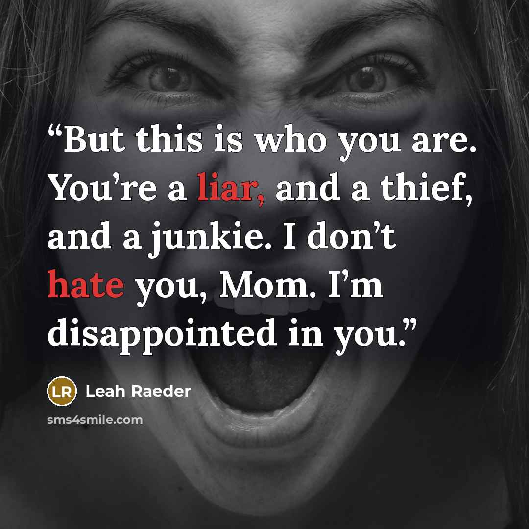 “But this is who you are. You’re a liar, and a thief, and a junkie. I don’t hate you, Mom. I’m disappointed in you.” quote by Leah Raeder