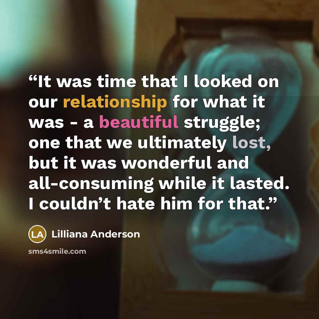 “It was time that I looked on our relationship for what it was - a beautiful struggle; one that we ultimately lost, but it was wonderful and all-consuming while it lasted. I couldn’t hate him for that.” quote by Lilliana Anderson