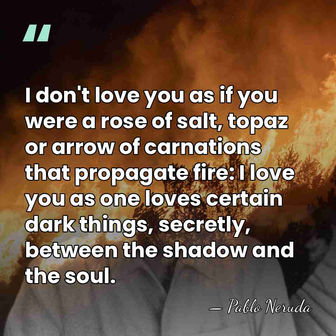 I don't love you as if you were a rose of salt,&hellip; - Pablo Neruda