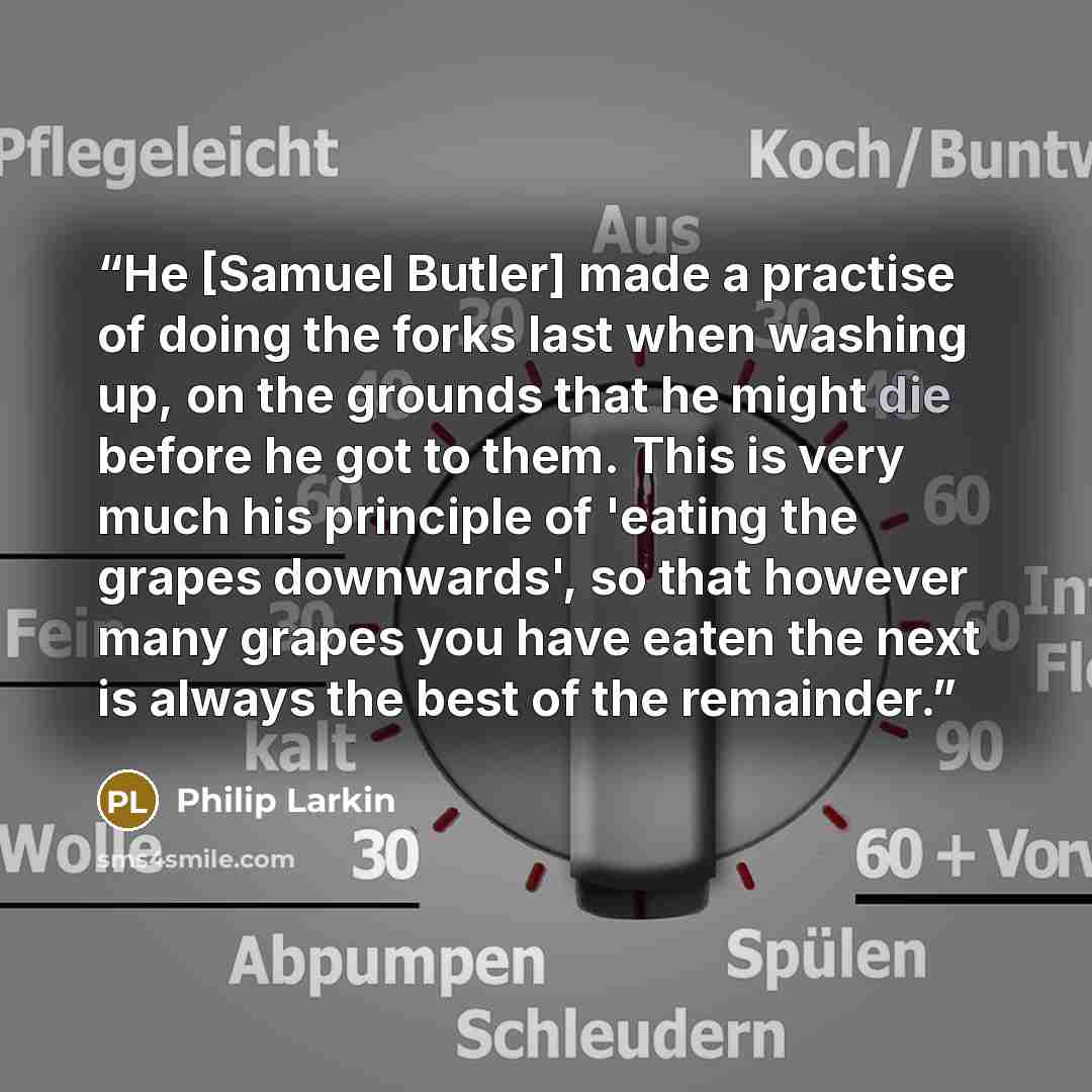“He [Samuel Butler] made a practise of doing the forks last when washing up, on the grounds that he might die before he got to them. This is very much his principle of 'eating the grapes downwards', so that however many grapes you have eaten the next is always the best of the remainder.” quote by Philip Larkin