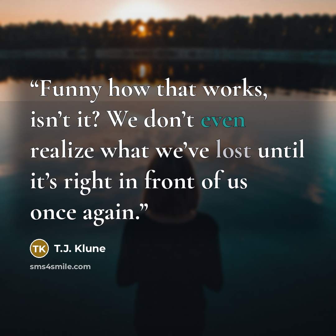 “Funny how that works, isn’t it? We don’t even realize what we’ve lost until it’s right in front of us once again.” quote by T.J. Klune