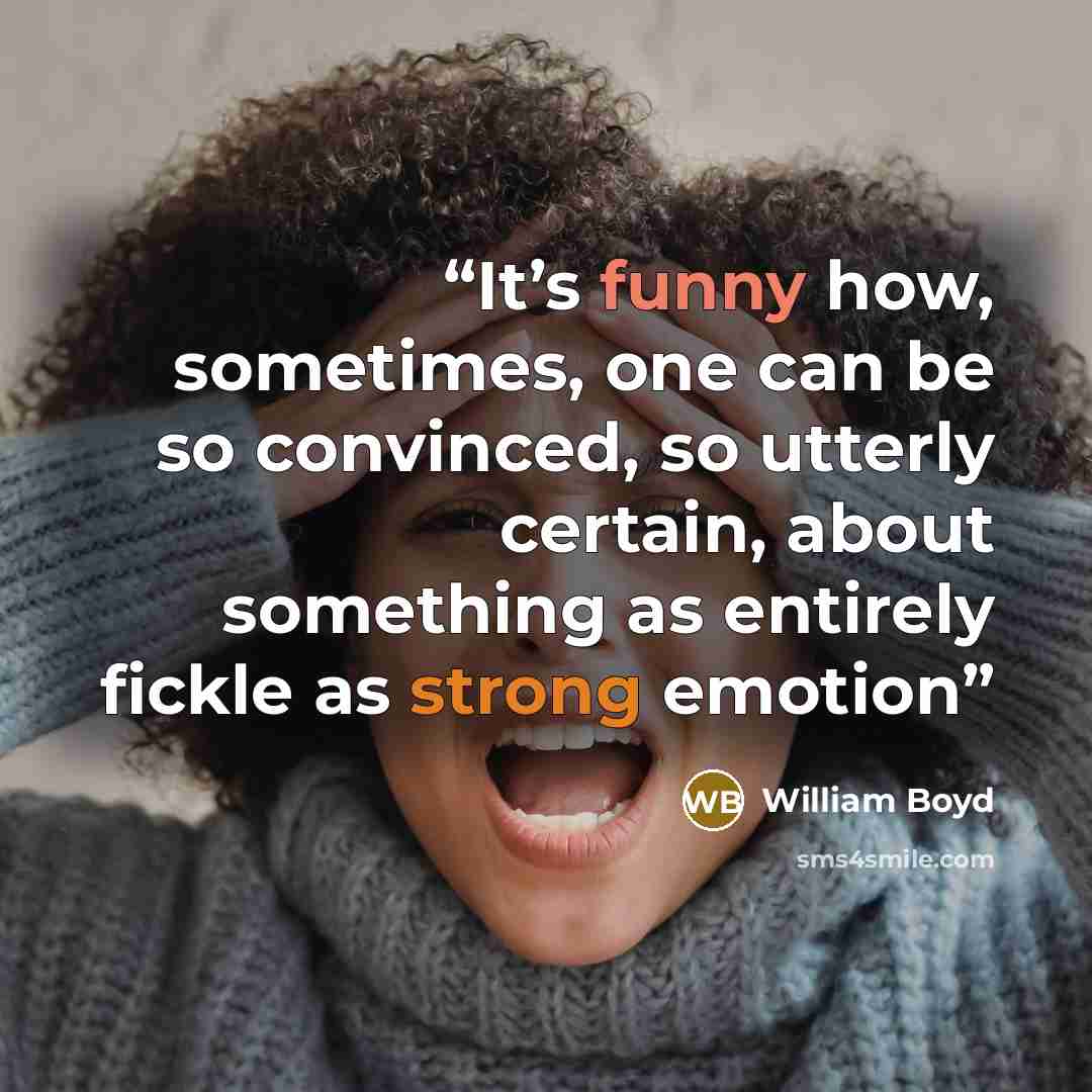 “It’s funny how, sometimes, one can be so convinced, so utterly certain, about something as entirely fickle as strong emotion” quote by William Boyd