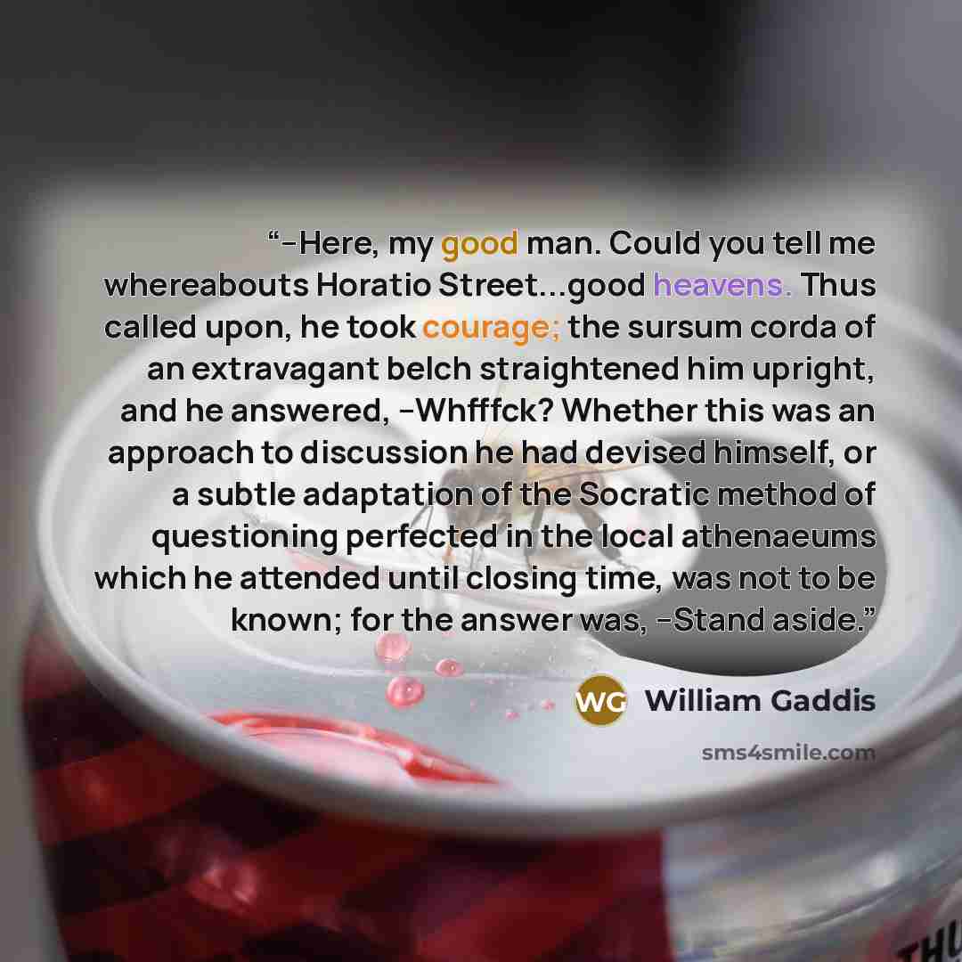 “--Here, my good man. Could you tell me whereabouts Horatio Street...good heavens. Thus called upon, he took courage; the sursum corda of an extravagant belch straightened him upright, and he answered, --Whfffck? Whether this was an approach to discussion he had devised himself, or a subtle…” quote by William Gaddis