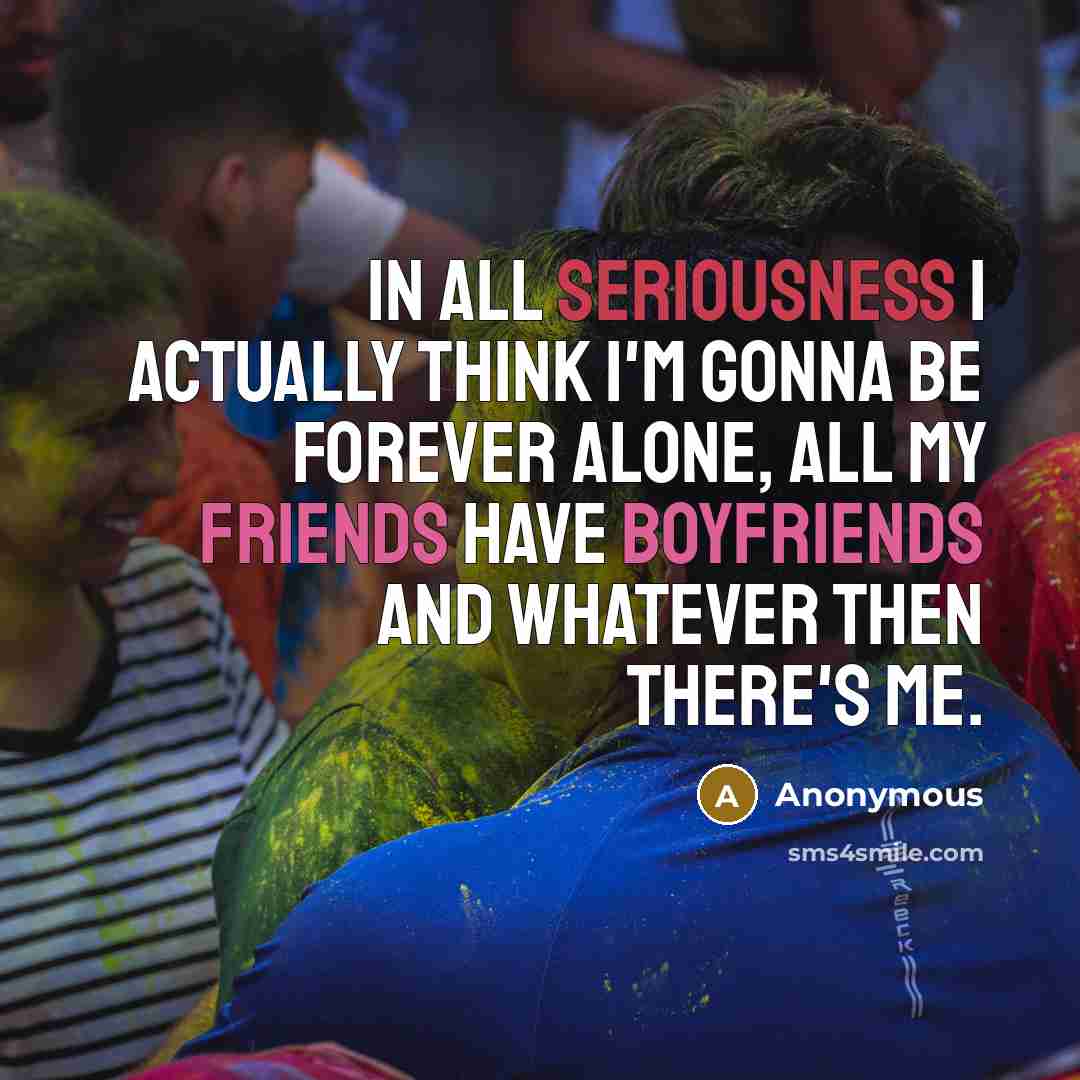 “In all seriousness I actually think I'm gonna be forever alone, all my friends have boyfriends and whatever then there's me.” quote by Anonymous