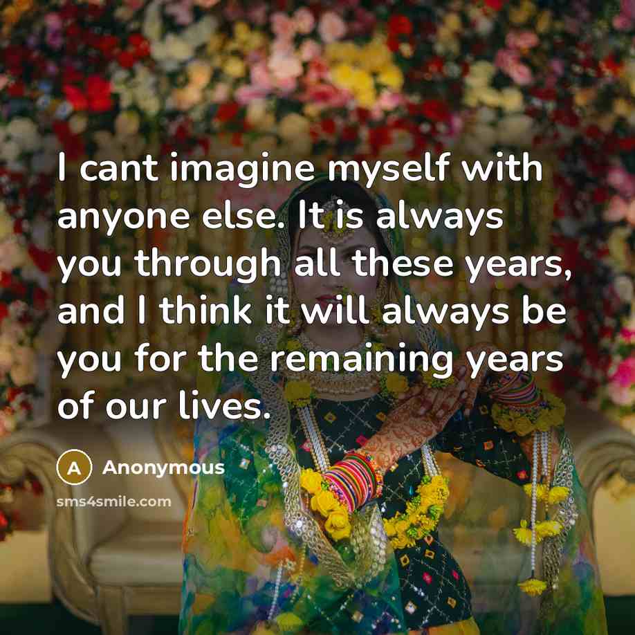 “I cant imagine myself with anyone else. It is always you through all these years, and I think it will always be you for the remaining years of our lives.” quote by Anonymous