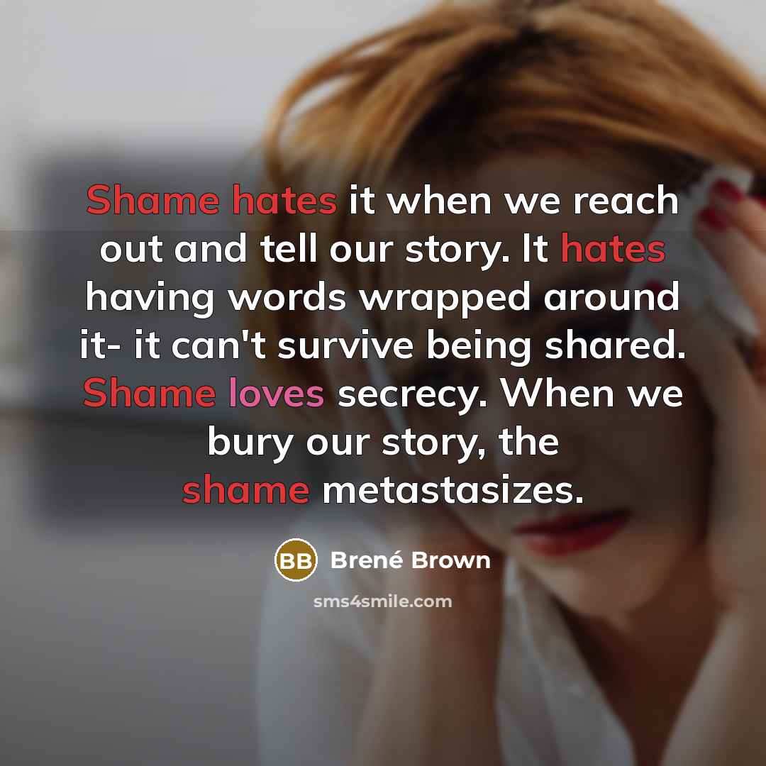 “Shame hates it when we reach out and tell our story. It hates having words wrapped around it- it can't survive being shared. Shame loves secrecy. When we bury our story, the shame metastasizes.” quote by Brené Brown