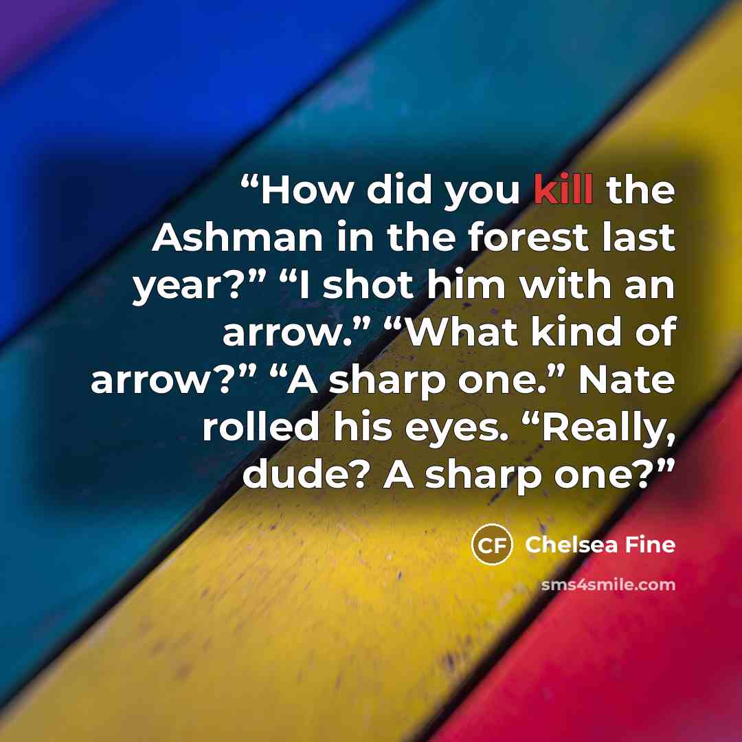 “How did you kill the Ashman in the forest last year?” “I shot him with an arrow.” “What kind of arrow?” “A sharp one.” Nate rolled his eyes. “Really, dude? A sharp one?” quote by Chelsea Fine