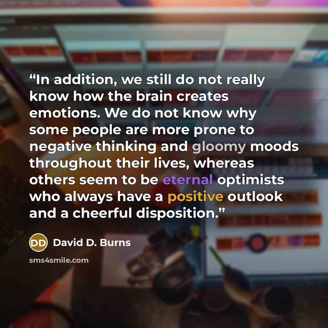 “In addition, we still do not really know how the brain creates emotions. We do not know why some people are more prone to negative thinking and gloomy moods throughout their lives, whereas others seem to be eternal optimists who always have a positive outlook and a cheerful disposition.” quote by David D. Burns