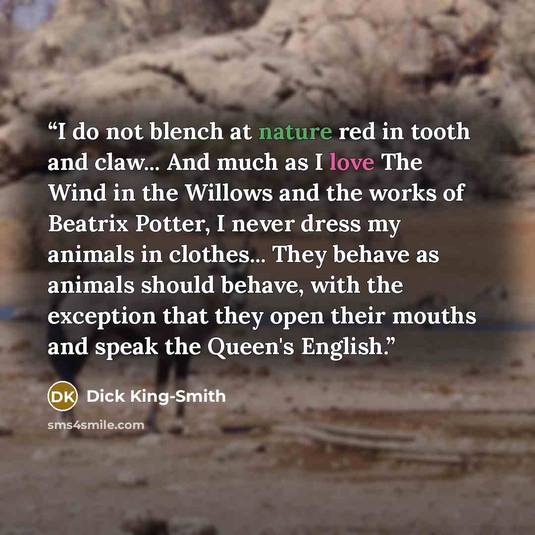 “I do not blench at nature red in tooth and claw... And much as I love The Wind in the Willows and the works of Beatrix Potter, I never dress my animals in clothes... They behave as animals should behave, with the exception that they open their mouths and speak the Queen's English.” quote by Dick King-Smith