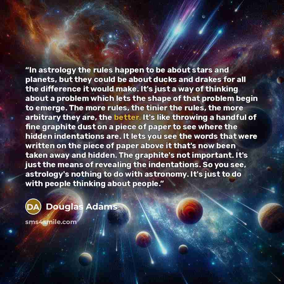 “In astrology the rules happen to be about stars and planets, but they could be about ducks and drakes for all the difference it would make. It's just a way of thinking about a problem which lets the shape of that problem begin to emerge. The more rules, the tinier the rules, the more arbitrary…” quote by Douglas Adams