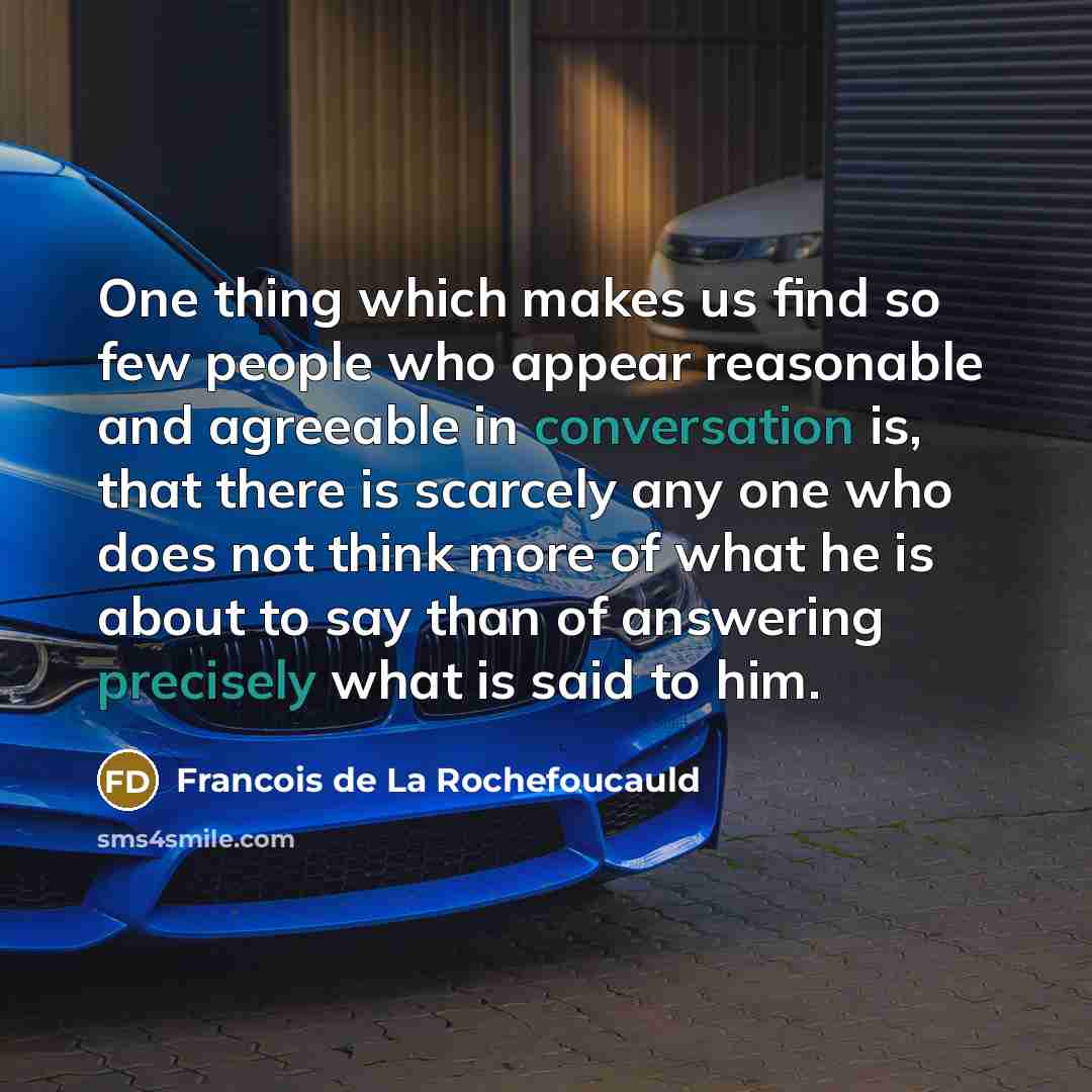 “One thing which makes us find so few people who appear reasonable and agreeable in conversation is, that there is scarcely any one who does not think more of what he is about to say than of answering precisely what is said to him.” quote by Francois de La Rochefoucauld