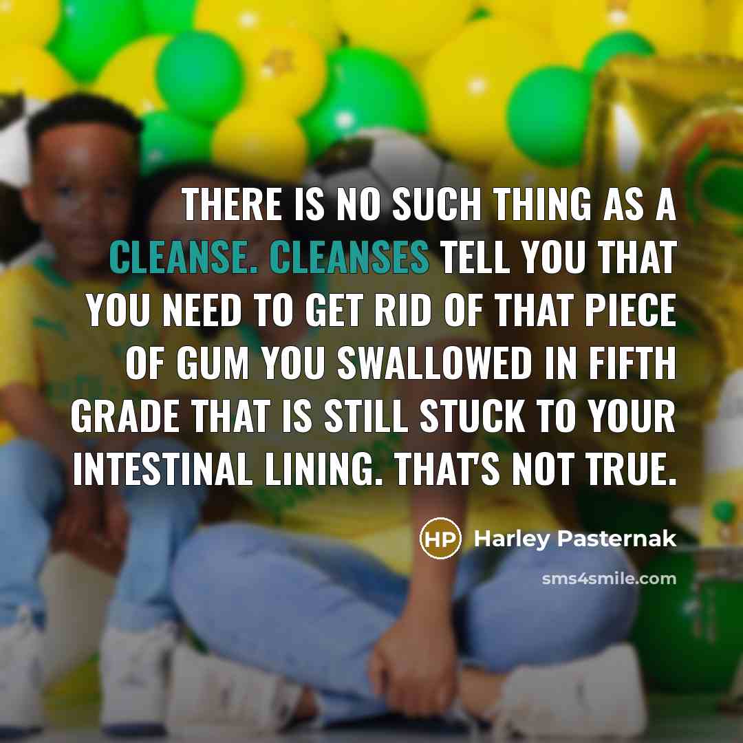 “There is no such thing as a cleanse. Cleanses tell you that you need to get rid of that piece of gum you swallowed in fifth grade that is still stuck to your intestinal lining. That's not true.” quote by Harley Pasternak