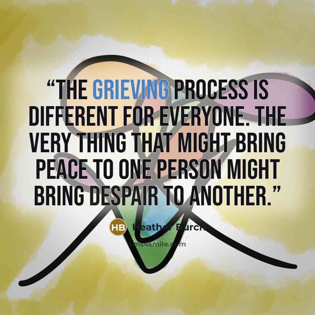 “The grieving process is different for everyone. The very thing that might bring peace to one person might bring despair to another.” quote by Heather Burch