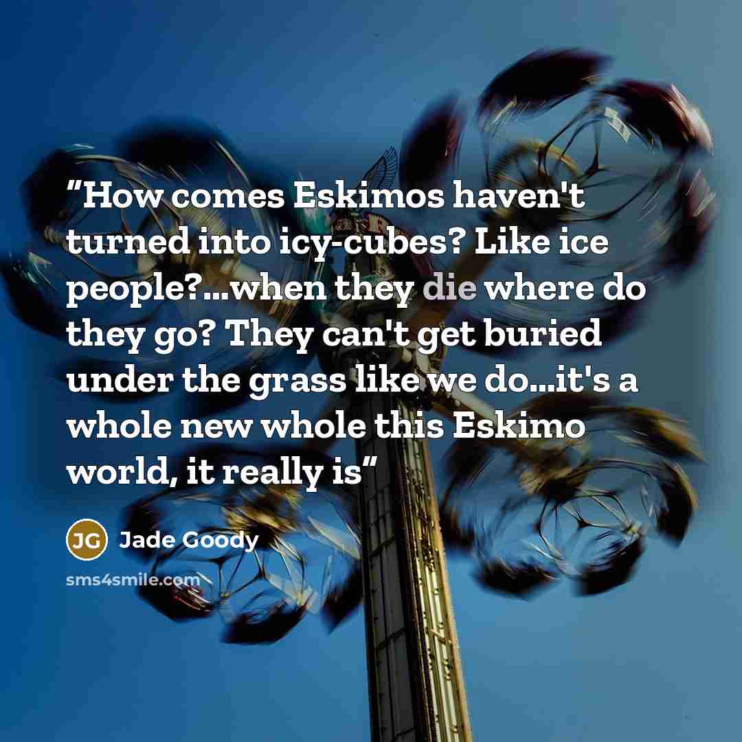 “How comes Eskimos haven't turned into icy-cubes? Like ice people?…when they die where do they go? They can't get buried under the grass like we do…it's a whole new whole this Eskimo world, it really is” quote by Jade Goody
