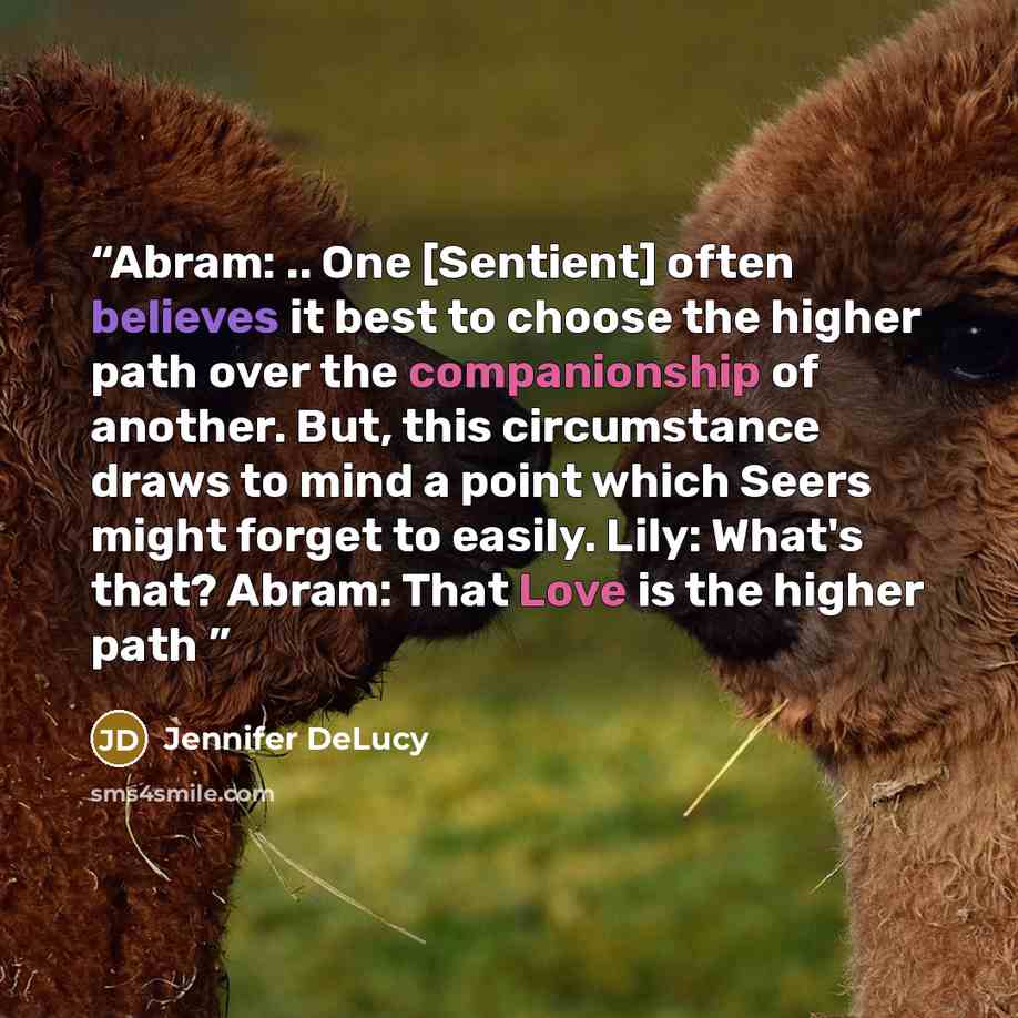 “Abram: .. One [Sentient] often believes it best to choose the higher path over the companionship of another. But, this circumstance draws to mind a point which Seers might forget to easily. Lily: What's that? Abram: That Love is the higher path” quote by Jennifer DeLucy