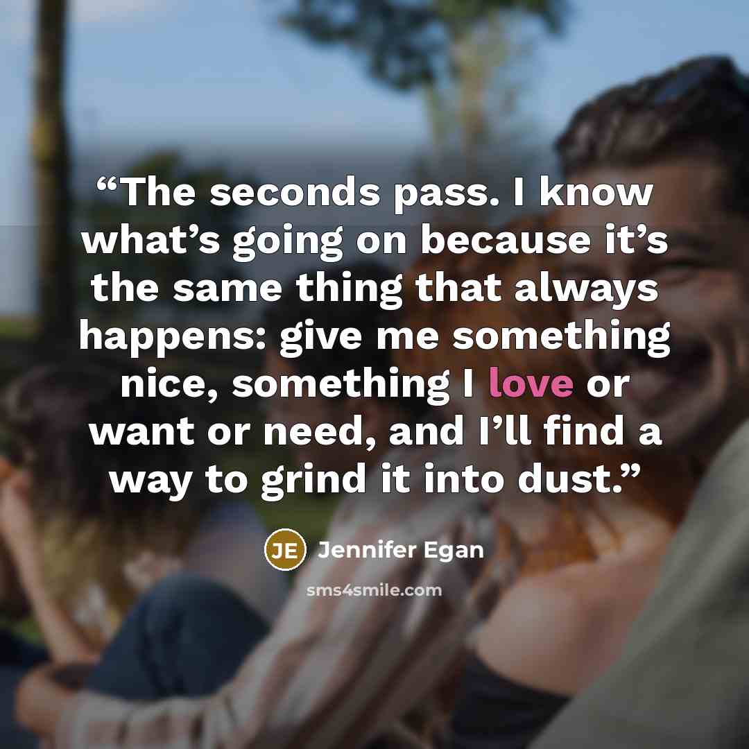 “The seconds pass. I know what’s going on because it’s the same thing that always happens: give me something nice, something I love or want or need, and I’ll find a way to grind it into dust.” quote by Jennifer Egan