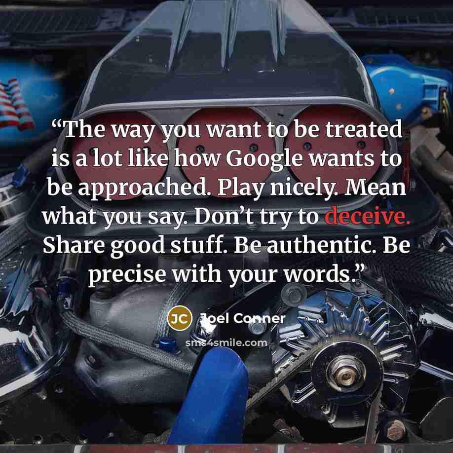 “The way you want to be treated is a lot like how Google wants to be approached. Play nicely. Mean what you say. Don’t try to deceive. Share good stuff. Be authentic. Be precise with your words.” quote by Joel Conner