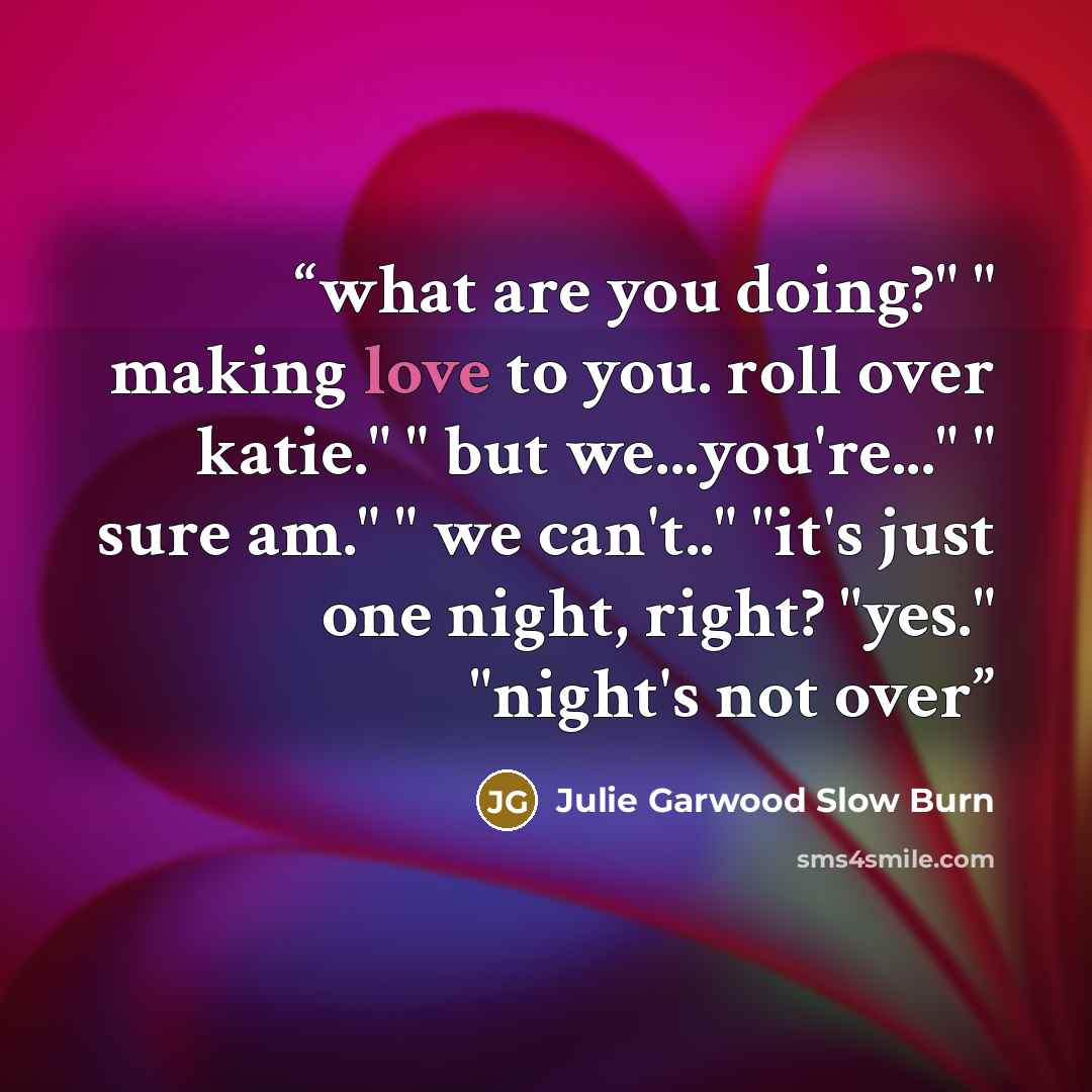 “what are you doing?" " making love to you. roll over katie." " but we...you're..." " sure am." " we can't.." "it's just one night, right? "yes." "night's not over” quote by Julie Garwood Slow Burn