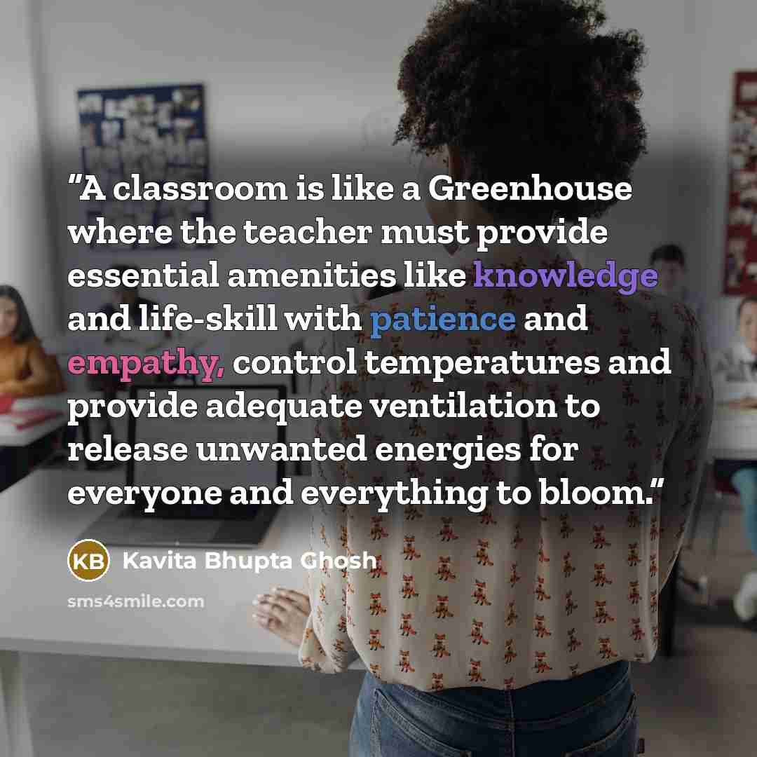 “A classroom is like a Greenhouse where the teacher must provide essential amenities like knowledge and life-skill with patience and empathy, control temperatures and provide adequate ventilation to release unwanted energies for everyone and everything to bloom.” quote by Kavita Bhupta Ghosh