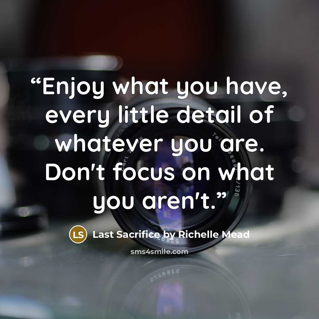 “Enjoy what you have, every little detail of whatever you are. Don't focus on what you aren't.” quote by Last Sacrifice by Richelle Mead