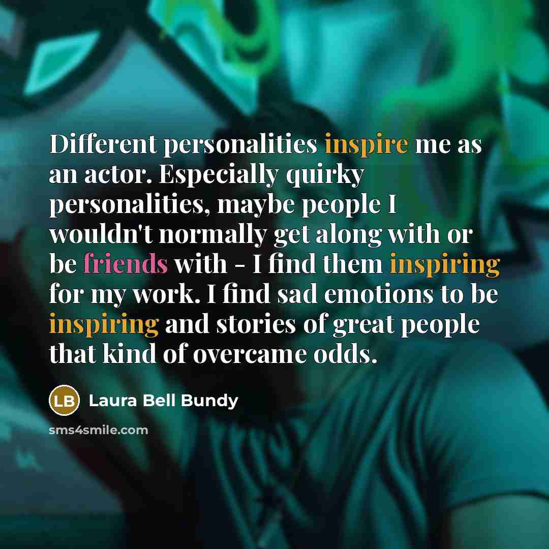 “Different personalities inspire me as an actor. Especially quirky personalities, maybe people I wouldn't normally get along with or be friends with - I find them inspiring for my work. I find sad emotions to be inspiring and stories of great people that kind of overcame odds.” quote by Laura Bell Bundy