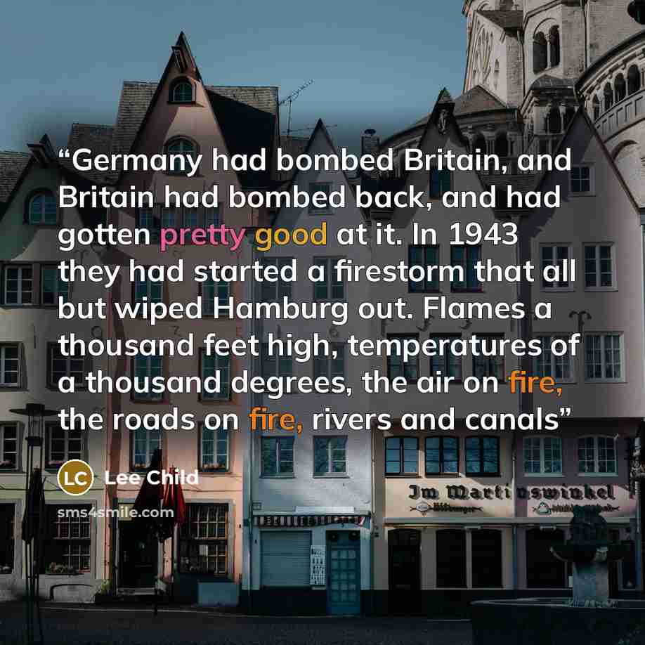 “Germany had bombed Britain, and Britain had bombed back, and had gotten pretty good at it. In 1943 they had started a firestorm that all but wiped Hamburg out. Flames a thousand feet high, temperatures of a thousand degrees, the air on fire, the roads on fire, rivers and canals” quote by Lee Child
