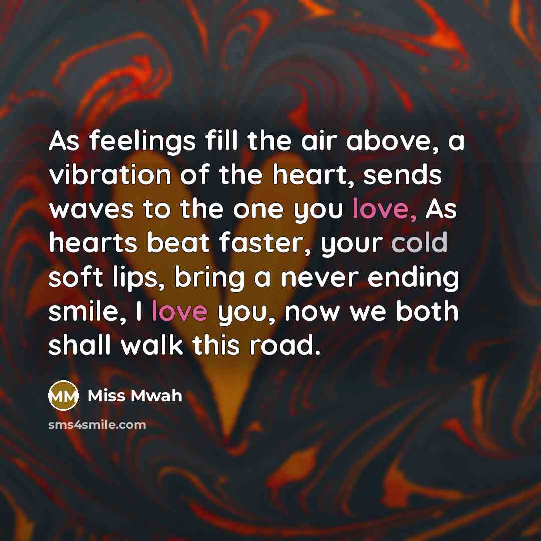 “As feelings fill the air above, a vibration of the heart, sends waves to the one you love, As hearts beat faster, your cold soft lips, bring a never ending smile, I love you, now we both shall walk this road.” quote by Miss Mwah