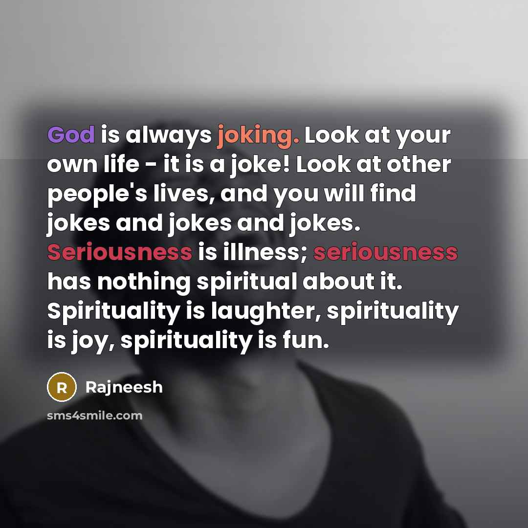 “God is always joking. Look at your own life - it is a joke! Look at other people's lives, and you will find jokes and jokes and jokes. Seriousness is illness; seriousness has nothing spiritual about it. Spirituality is laughter, spirituality is joy, spirituality is fun.” quote by Rajneesh