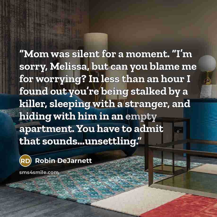 “Mom was silent for a moment. “I’m sorry, Melissa, but can you blame me for worrying? In less than an hour I found out you’re being stalked by a killer, sleeping with a stranger, and hiding with him in an empty apartment. You have to admit that sounds…unsettling.” quote by Robin DeJarnett