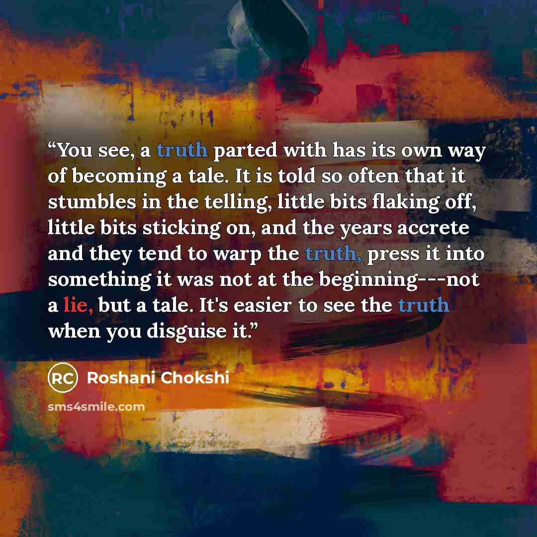 “You see, a truth parted with has its own way of becoming a tale. It is told so often that it stumbles in the telling, little bits flaking off, little bits sticking on, and the years accrete and they tend to warp the truth, press it into something it was not at the beginning---not a lie, but a…” quote by Roshani Chokshi