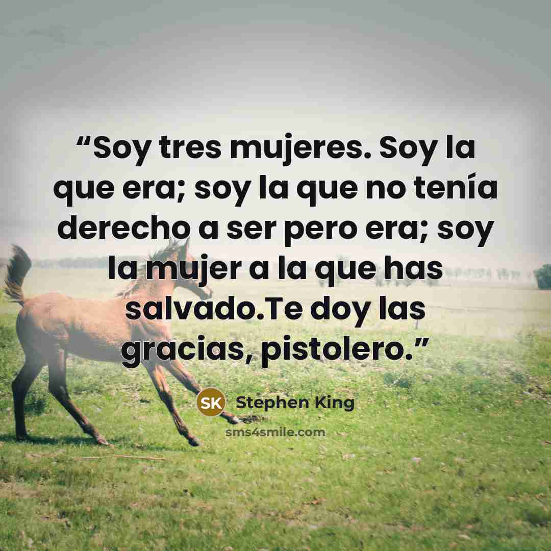 “Soy tres mujeres. Soy la que era; soy la que no tenía derecho a ser pero era; soy la mujer a la que has salvado.Te doy las gracias, pistolero.” quote by Stephen King