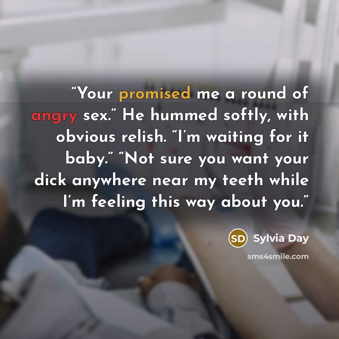 “Your promised me a round of angry sex.” He hummed softly, with obvious relish. “I’m waiting for it baby.” “Not sure you want your dick anywhere near my teeth while I’m feeling this way about you.” quote by Sylvia Day