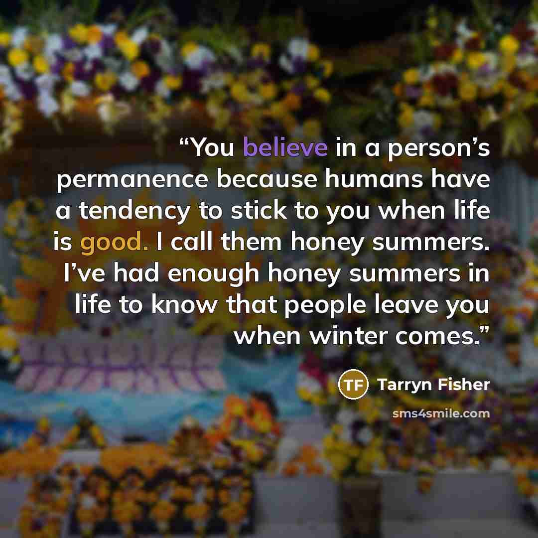“You believe in a person’s permanence because humans have a tendency to stick to you when life is good. I call them honey summers. I’ve had enough honey summers in life to know that people leave you when winter comes.” quote by Tarryn Fisher